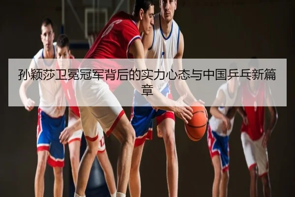 孙颖莎卫冕冠军背后的实力心态与中国乒乓新篇章